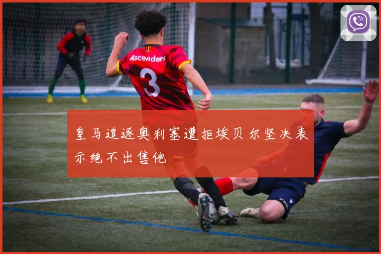 皇马追逐奥利塞遭拒埃贝尔坚决表示绝不出售他