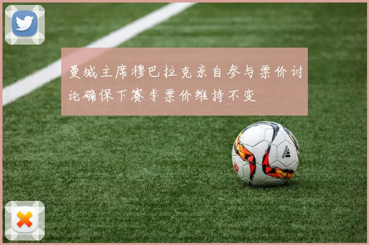 曼城主席穆巴拉克亲自参与票价讨论确保下赛季票价维持不变