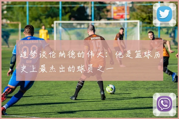 追梦谈伦纳德的伟大：他是篮球历史上最杰出的球员之一