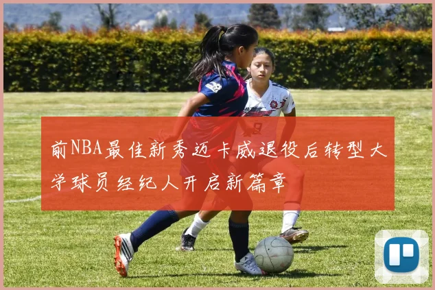 前NBA最佳新秀迈卡威退役后转型大学球员经纪人开启新篇章