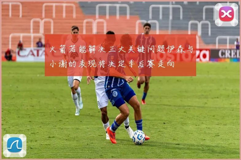 火箭若能解决三大关键问题伊森与小谢的表现将决定季后赛走向