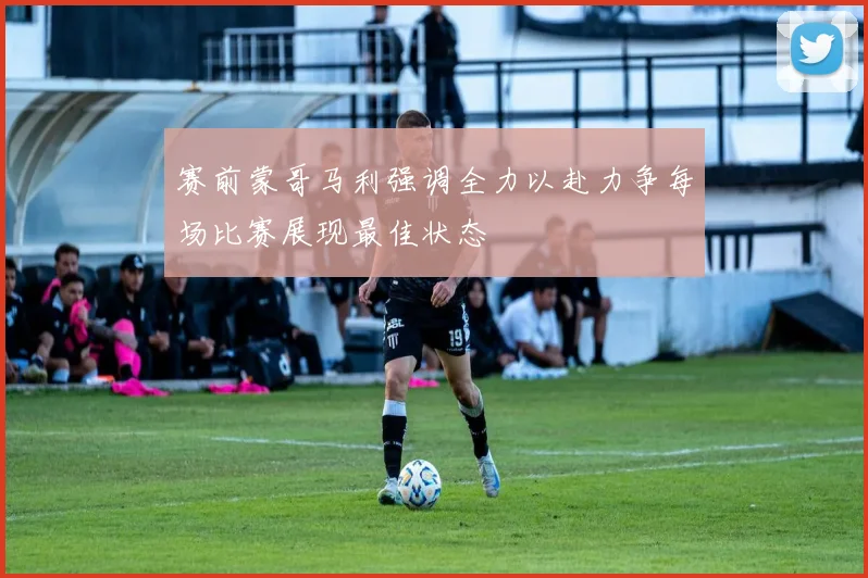 赛前蒙哥马利强调全力以赴力争每场比赛展现最佳状态