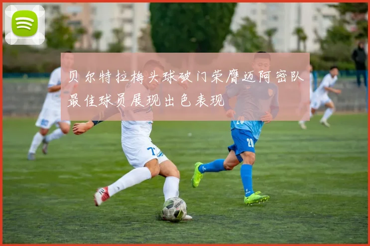 贝尔特拉梅头球破门荣膺迈阿密队最佳球员展现出色表现