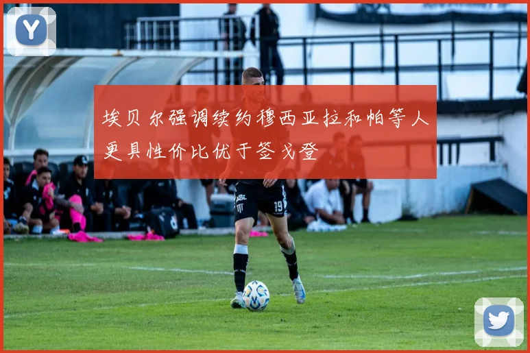 埃贝尔强调续约穆西亚拉和帕等人更具性价比优于签戈登