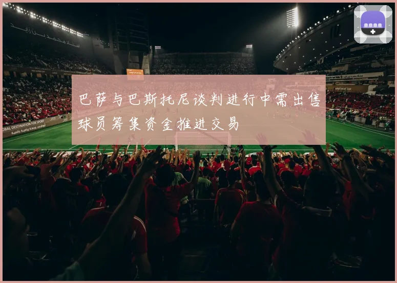 巴萨与巴斯托尼谈判进行中需出售球员筹集资金推进交易