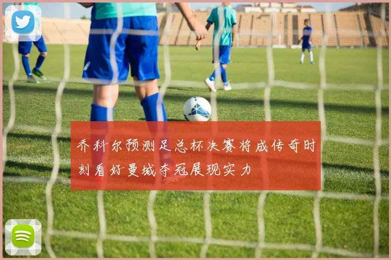 乔科尔预测足总杯决赛将成传奇时刻看好曼城夺冠展现实力